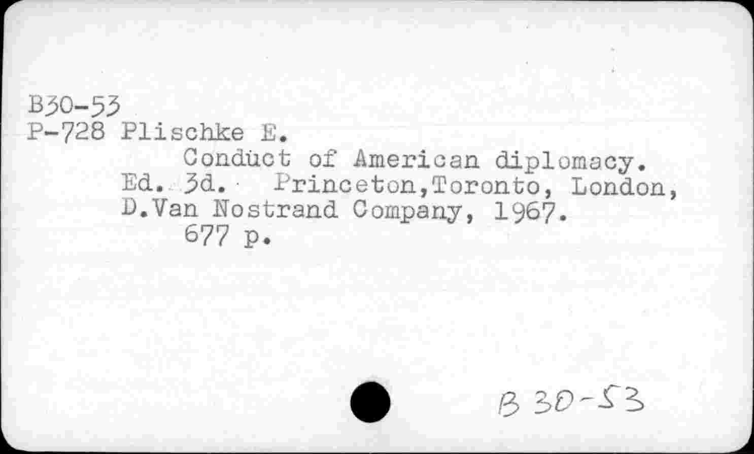 ﻿B30-53
P-728 Plischke E.
Conduct of American diplomacy.
Ed. 3d.	Princeton,Toronto, London,
L.Van Nostrand Company, 1967.
677 p.